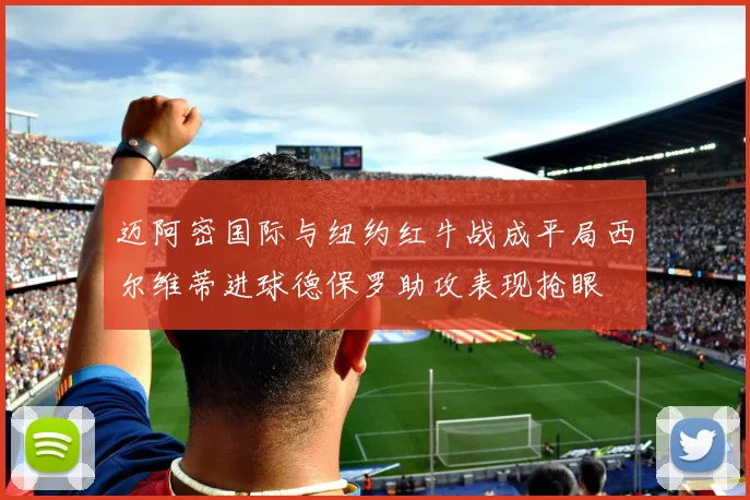 迈阿密国际与纽约红牛战成平局西尔维蒂进球德保罗助攻表现抢眼