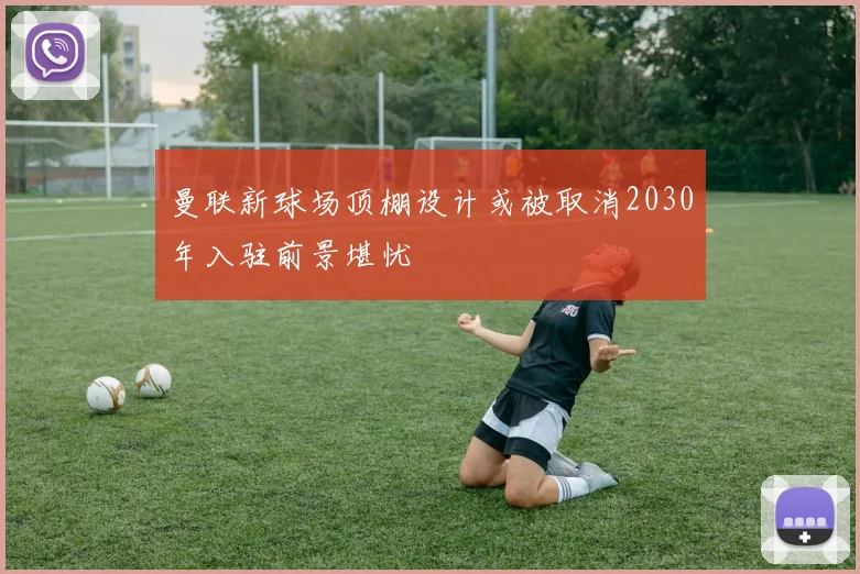 曼联新球场顶棚设计或被取消2030年入驻前景堪忧