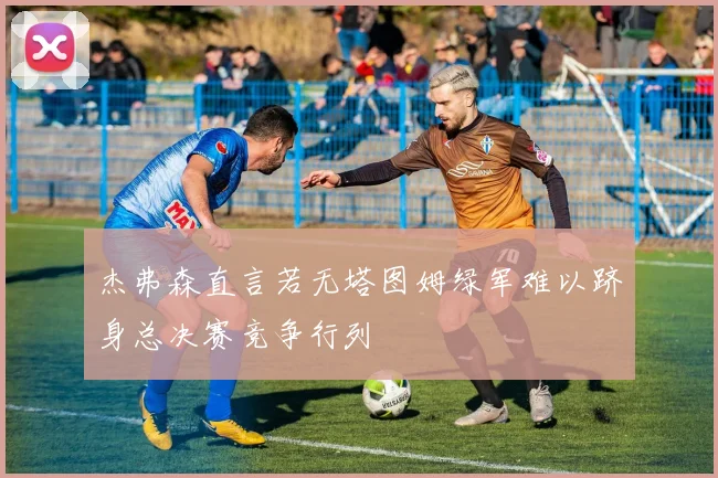 杰弗森直言若无塔图姆绿军难以跻身总决赛竞争行列