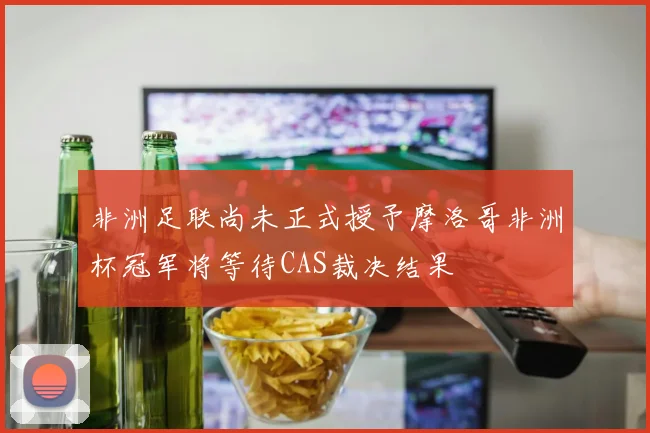 非洲足联尚未正式授予摩洛哥非洲杯冠军将等待CAS裁决结果