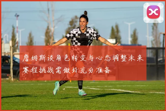 詹姆斯谈角色转变与心态调整未来赛程挑战需做好充分准备