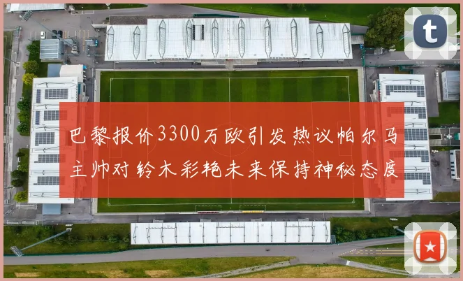 巴黎报价3300万欧引发热议帕尔马主帅对铃木彩艳未来保持神秘态度