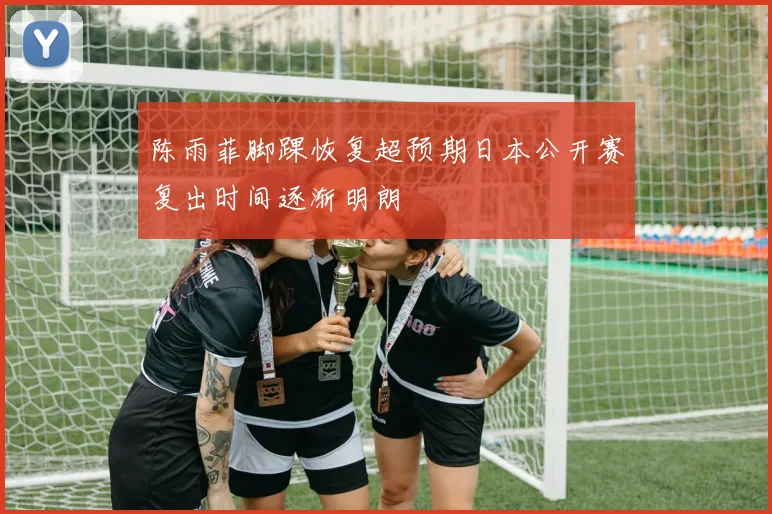 陈雨菲脚踝恢复超预期日本公开赛复出时间逐渐明朗