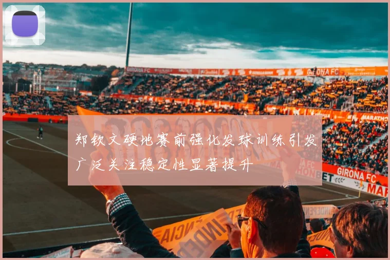 郑钦文硬地赛前强化发球训练引发广泛关注稳定性显著提升