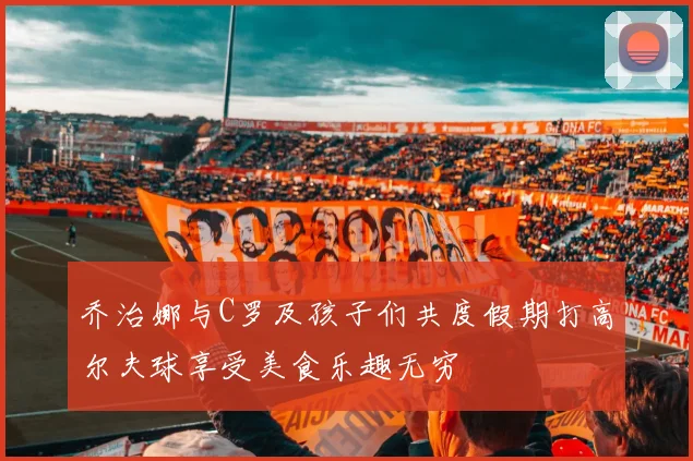 乔治娜与C罗及孩子们共度假期打高尔夫球享受美食乐趣无穷